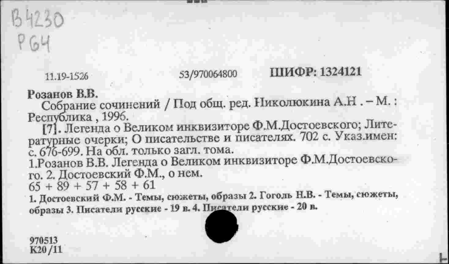 ﻿№5о
53/970064800 ШИФР: 1324121
11.19-1526
Розанов В.В.
Собрание сочинений / Под общ. ред. Николюкина А.Н . - М.: Республика, 1996.
[7]. Легенда о Великом инквизиторе Ф.М.Достоевского; Литературные очерки; О писательстве и писателях. 702 с. Указ.имен: с. 676-699. На обл. только загл. тома.
1.Розанов В.В. Легенда о Великом инквизиторе Ф.М.Достоевско-го. 2. Достоевский Ф.М., о нем.
65 + 89 + 57 + 58 + 61
1. Достоевский Ф.М. - Темы, сюжеты, образы 2. Гоголь Н.В. - Темы, сюжеты, образы 3. Писатели русские -19 в. 4. Пщиели русские - 20 в.
970513 К20/11